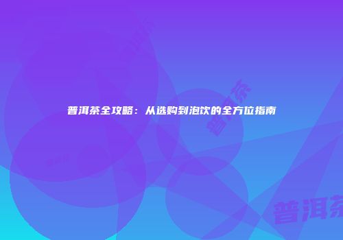 普洱茶全攻略：从选购到泡饮的全方位指南