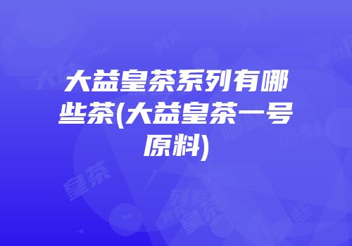 大益皇茶系列有哪些茶(大益皇茶一号原料)