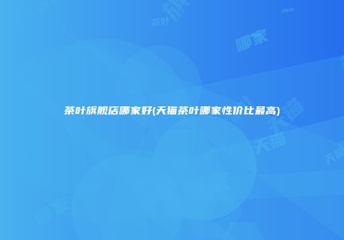 茶叶旗舰店哪家好(天猫茶叶哪家性价比最高)