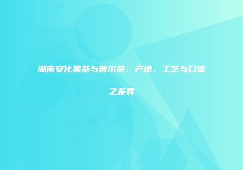 湖南安化黑茶与普尔茶：产地、工艺与口感之差异