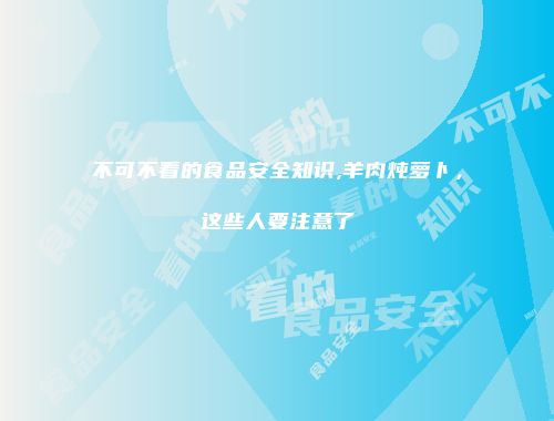 不可不看的食品安全知识,羊肉炖萝卜，这些人要注意了
