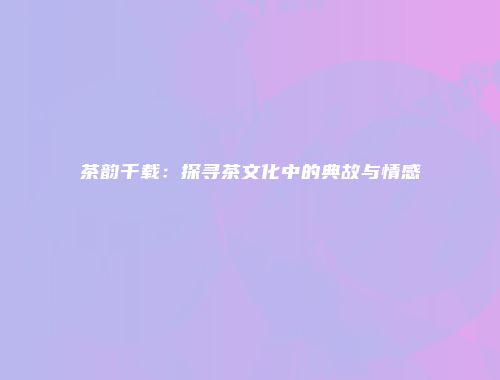 茶韵千载：探寻茶文化中的典故与情感