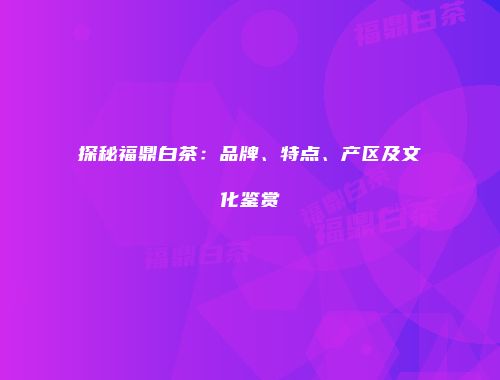 探秘福鼎白茶：品牌、特点、产区及文化鉴赏