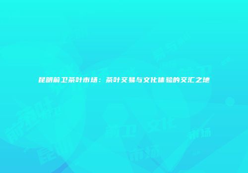 昆明前卫茶叶市场：茶叶交易与文化体验的交汇之地