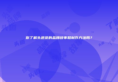 你了解头道茶的品牌故事和制作方法吗？