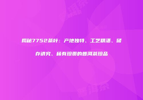 揭秘7752茶叶：产地独特、工艺精湛、储存讲究、稀有珍贵的普洱茶珍品