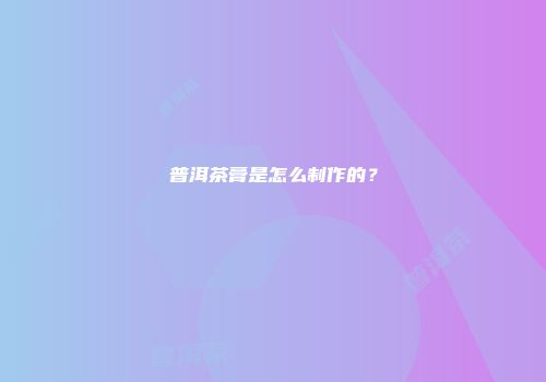 普洱茶膏是怎么制作的？
