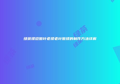 绿茶揉捻嫩叶老揉老叶嫩揉的制作方法详解