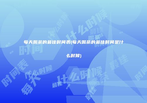 每天喝茶的最佳时间表(每天喝茶的最佳时间是什么时候)
