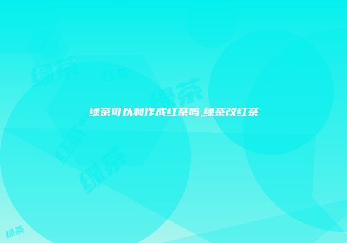 绿茶可以制作成红茶吗,绿茶改红茶