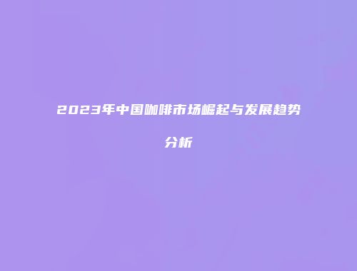 2023年中国咖啡市场崛起与发展趋势分析