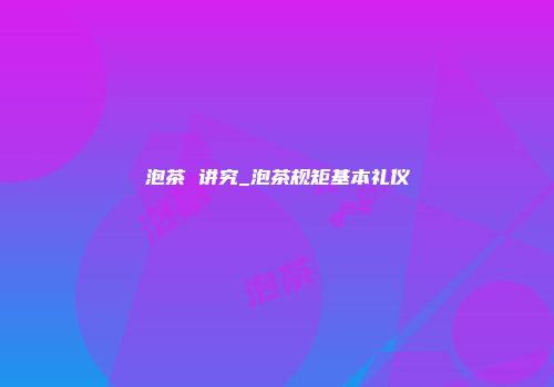 泡茶 讲究_泡茶规矩基本礼仪