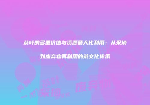 茶叶的多重价值与资源最大化利用：从采摘到废弃物再利用的茶文化传承