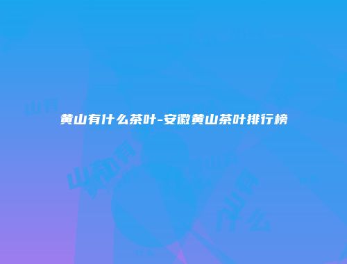 黄山有什么茶叶-安徽黄山茶叶排行榜