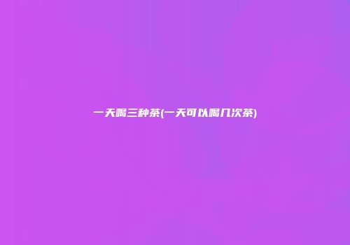 一天喝三种茶(一天可以喝几次茶)