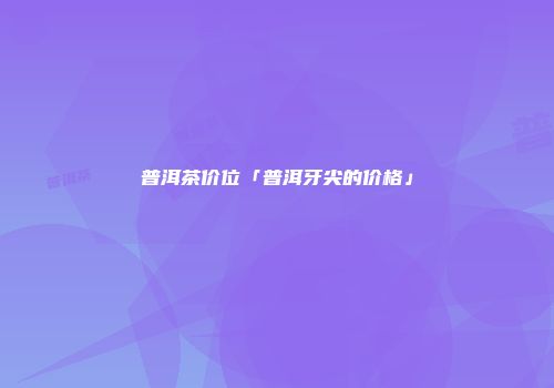 普洱茶价位「普洱牙尖的价格」