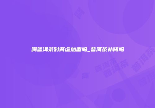 喝普洱茶对肾虚加重吗_普洱茶补肾吗