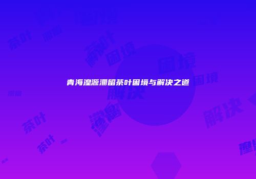 青海湟源滞留茶叶困境与解决之道