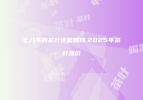 七八年的茶叶还能喝吗,2025年茶叶涨价