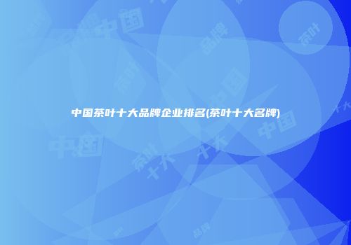 中国茶叶十大品牌企业排名(茶叶十大名牌)