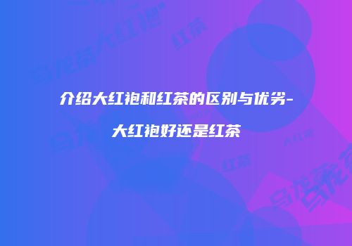 介绍大红袍和红茶的区别与优劣-大红袍好还是红茶