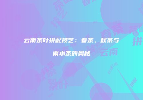 云南茶叶拼配技艺：春茶、秋茶与雨水茶的奥秘