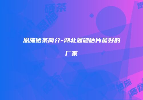 恩施硒茶简介-湖北恩施硒片最好的厂家