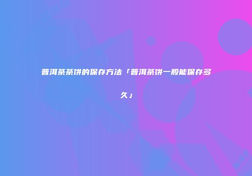 普洱茶茶饼的保存方法「普洱茶饼一般能保存多久」