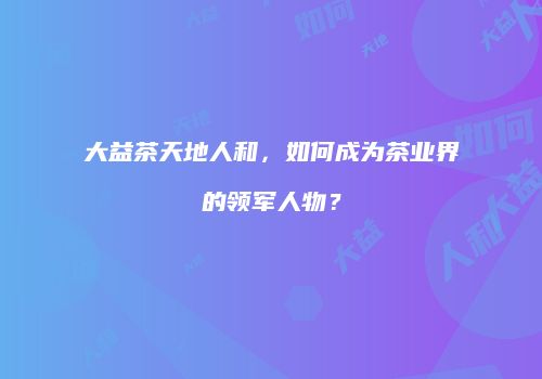 大益茶天地人和，如何成为茶业界的领军人物？