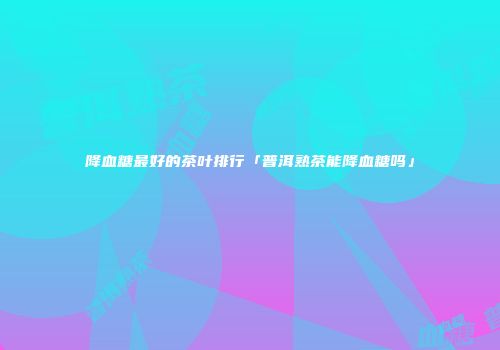 降血糖最好的茶叶排行「普洱熟茶能降血糖吗」