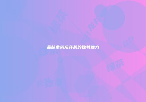 品味余杭龙井茶的独特魅力