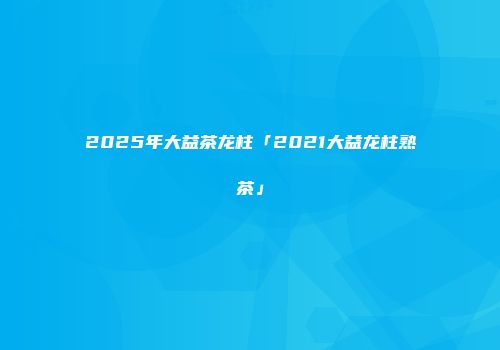 2025年大益茶龙柱「2021大益龙柱熟茶」