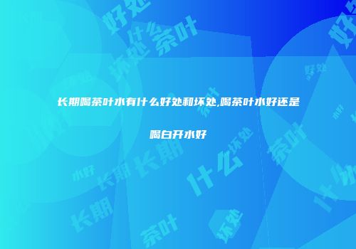 长期喝茶叶水有什么好处和坏处,喝茶叶水好还是喝白开水好