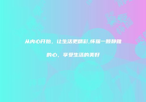从内心开始，让生活更精彩,怀揣一颗静雅的心，享受生活的美好