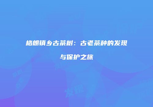 格朗镇乡古茶树：古老茶种的发现与保护之旅