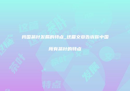 我国茶叶发展的特点_这篇文章告诉你中国所有茶叶的特点