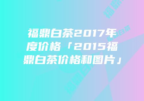 福鼎白茶2017年度价格「2015福鼎白茶价格和图片」