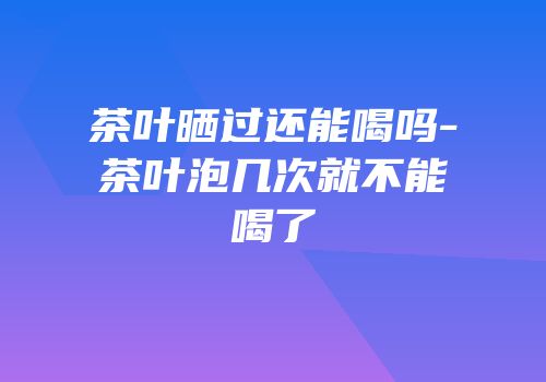 茶叶晒过还能喝吗-茶叶泡几次就不能喝了