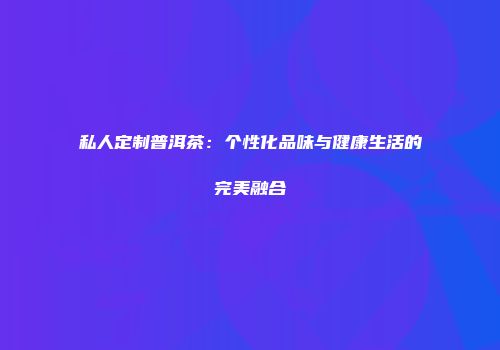 私人定制普洱茶：个性化品味与健康生活的完美融合