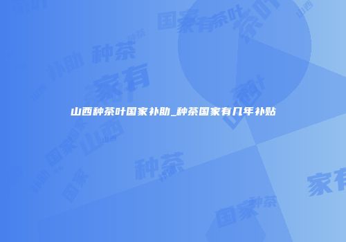 山西种茶叶国家补助_种茶国家有几年补贴