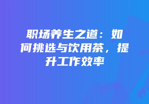 职场养生之道：如何挑选与饮用茶，提升工作效率