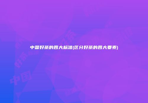 中国好茶的四大标准(区分好茶的四大要素)