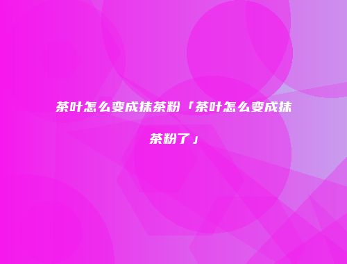 茶叶怎么变成抹茶粉「茶叶怎么变成抹茶粉了」