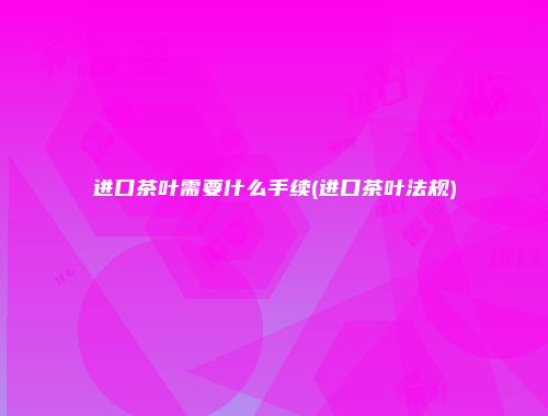 进口茶叶需要什么手续(进口茶叶法规)