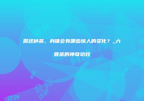 喝这种茶，身体会有哪些惊人的变化？_六普茶的神奇功效
