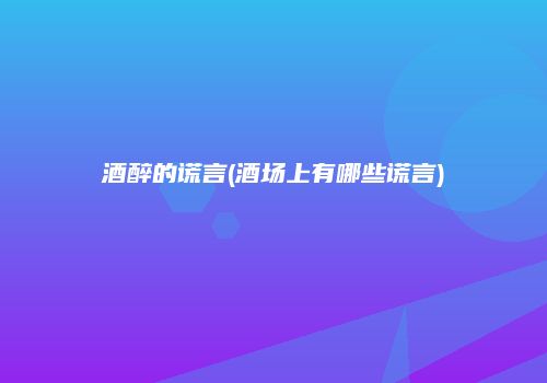 酒醉的谎言(酒场上有哪些谎言)