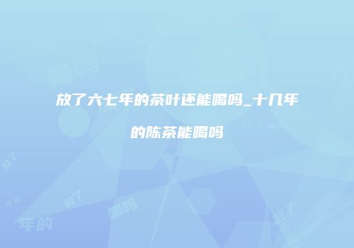 放了六七年的茶叶还能喝吗_十几年的陈茶能喝吗