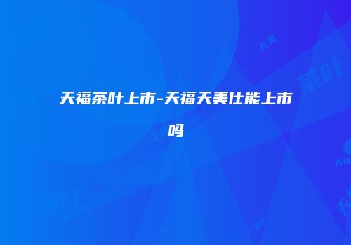 天福茶叶上市-天福天美仕能上市吗