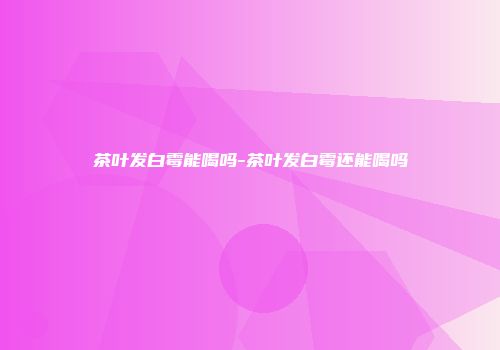 茶叶发白霉能喝吗-茶叶发白霉还能喝吗