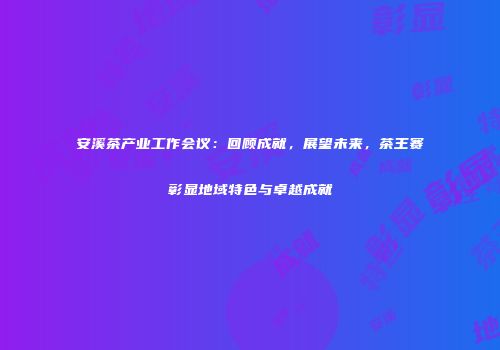 安溪茶产业工作会议：回顾成就，展望未来，茶王赛彰显地域特色与卓越成就
